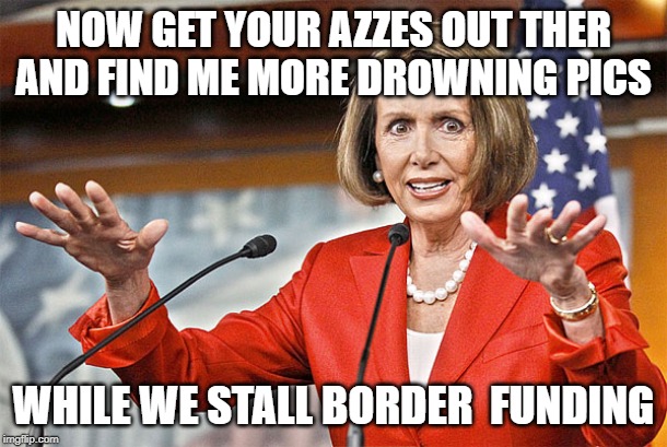 Nancy Pelosi is crazy | NOW GET YOUR AZZES OUT THER AND FIND ME MORE DROWNING PICS; WHILE WE STALL BORDER  FUNDING | image tagged in nancy pelosi is crazy | made w/ Imgflip meme maker