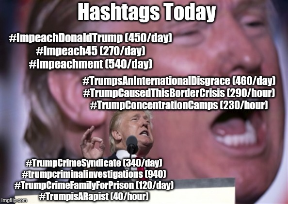 TrumpRNC2016 | Hashtags Today; #ImpeachDonaldTrump (450/day)
#Impeach45 (270/day)
#Impeachment (540/day); #TrumpsAnInternationalDisgrace (460/day)
#TrumpCausedThisBorderCrisis (290/hour)
#TrumpConcentrationCamps (230/hour); #TrumpCrimeSyndicate (340/day)
#trumpcriminalinvestigations (940)
#TrumpCrimeFamilyForPrison (120/day)
#TrumpisARapist (40/hour) | image tagged in trumprnc2016 | made w/ Imgflip meme maker