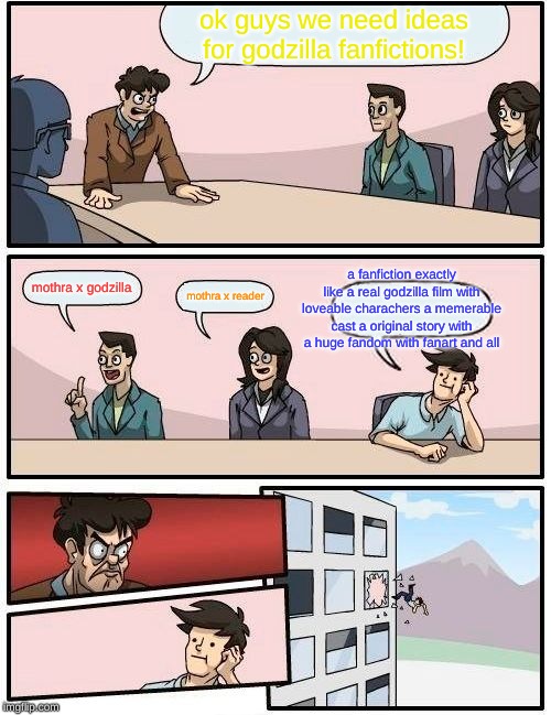 Boardroom Meeting Suggestion | ok guys we need ideas for godzilla fanfictions! a fanfiction exactly like a real godzilla film with loveable charachers a memerable cast a original story with a huge fandom with fanart and all; mothra x godzilla; mothra x reader | image tagged in memes,boardroom meeting suggestion | made w/ Imgflip meme maker