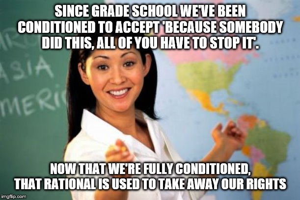 Unhelpful High School Teacher Meme | SINCE GRADE SCHOOL WE'VE BEEN CONDITIONED TO ACCEPT 'BECAUSE SOMEBODY DID THIS, ALL OF YOU HAVE TO STOP IT'. NOW THAT WE'RE FULLY CONDITIONED, THAT RATIONAL IS USED TO TAKE AWAY OUR RIGHTS | image tagged in memes,unhelpful high school teacher | made w/ Imgflip meme maker