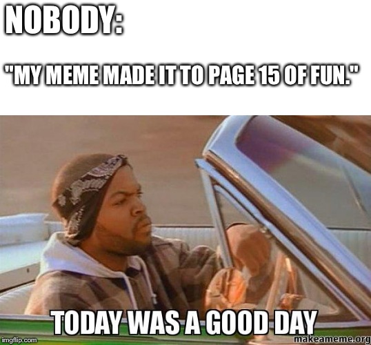 Today was a good day quality | NOBODY:; "MY MEME MADE IT TO PAGE 15 OF FUN." | image tagged in today was a good day quality | made w/ Imgflip meme maker