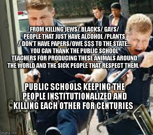 Cops | FROM KILLING JEWS/ BLACKS/ GAYS/ PEOPLE THAT JUST HAVE ALCOHOL /PLANTS / DON'T HAVE PAPERS/OWE $$$ TO THE STATE... YOU CAN THANK THE PUBLIC SCHOOL TEACHERS FOR PRODUCING THESE ANIMALS AROUND THE WORLD AND THE SICK PEOPLE THAT RESPECT THEM. PUBLIC SCHOOLS KEEPING THE PEOPLE INSTITUTIONALIZED AND KILLING EACH OTHER FOR CENTURIES | image tagged in cops | made w/ Imgflip meme maker