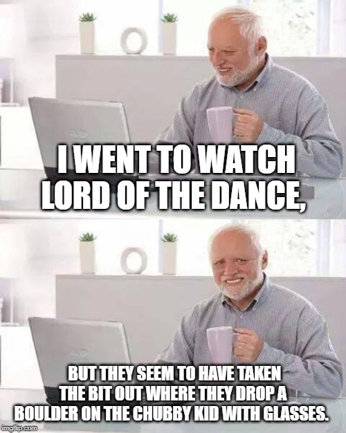 Hide the Pain Harold Meme | I WENT TO WATCH LORD OF THE DANCE, BUT THEY SEEM TO HAVE TAKEN THE BIT OUT WHERE THEY DROP A BOULDER ON THE CHUBBY KID WITH GLASSES. | image tagged in memes,hide the pain harold | made w/ Imgflip meme maker