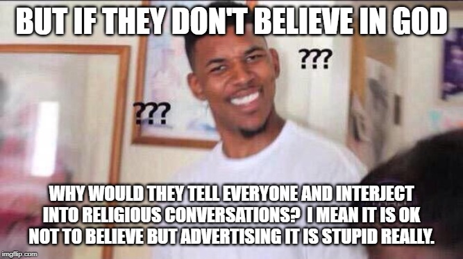 Black guy confused | BUT IF THEY DON'T BELIEVE IN GOD WHY WOULD THEY TELL EVERYONE AND INTERJECT INTO RELIGIOUS CONVERSATIONS?  I MEAN IT IS OK NOT TO BELIEVE BU | image tagged in black guy confused | made w/ Imgflip meme maker