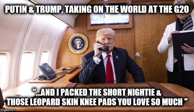 G20 | PUTIN & TRUMP, TAKING ON THE WORLD AT THE G20; "...AND I PACKED THE SHORT NIGHTIE & THOSE LEOPARD SKIN KNEE PADS YOU LOVE SO MUCH " | image tagged in vladimir putin,g20,trump russia collusion,donald trump,loser | made w/ Imgflip meme maker