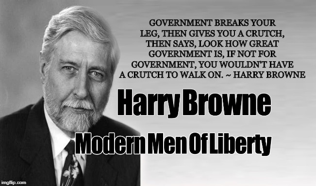Harry Browne: Libertarian | GOVERNMENT BREAKS YOUR LEG, THEN GIVES YOU A CRUTCH, THEN SAYS, LOOK HOW GREAT GOVERNMENT IS, IF NOT FOR GOVERNMENT, YOU WOULDN'T HAVE A CRUTCH TO WALK ON. ~ HARRY BROWNE | image tagged in harry browne,libertarian,liberty,freedom,free markets,government | made w/ Imgflip meme maker