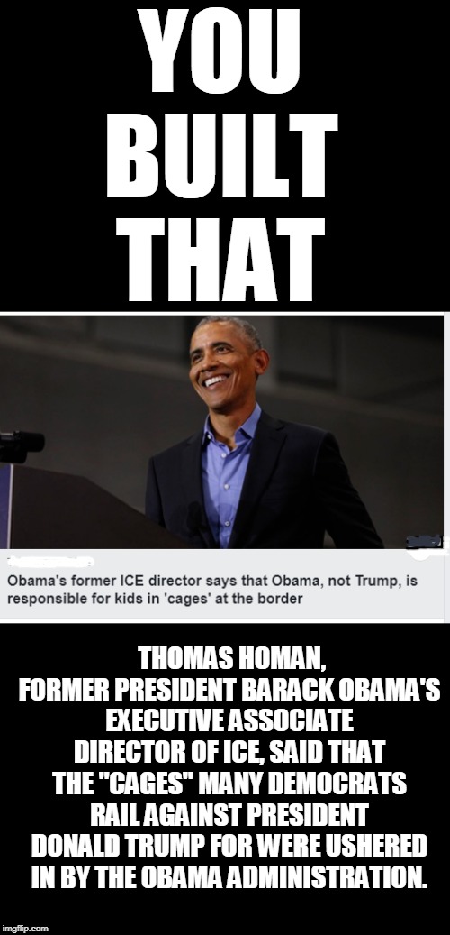 You built that | YOU BUILT THAT; THOMAS HOMAN, FORMER PRESIDENT BARACK OBAMA'S EXECUTIVE ASSOCIATE DIRECTOR OF ICE, SAID THAT THE "CAGES" MANY DEMOCRATS RAIL AGAINST PRESIDENT DONALD TRUMP FOR WERE USHERED IN BY THE OBAMA ADMINISTRATION. | image tagged in cages,barack obama | made w/ Imgflip meme maker