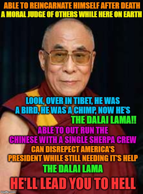 Go reincarnate yourself | A MORAL JUDGE OF OTHERS WHILE HERE ON EARTH; ABLE TO REINCARNATE HIMSELF AFTER DEATH; LOOK, OVER IN TIBET, HE WAS A BIRD, HE WAS A CHIMP, NOW HE'S; THE DALAI LAMA!! ABLE TO OUT RUN THE CHINESE WITH A SINGLE SHERPA CREW; CAN DISREPECT AMERICA'S PRESIDENT WHILE STILL NEEDING IT'S HELP; THE DALAI LAMA; HE'LL LEAD YOU TO HELL | image tagged in dalai lama,maga | made w/ Imgflip meme maker