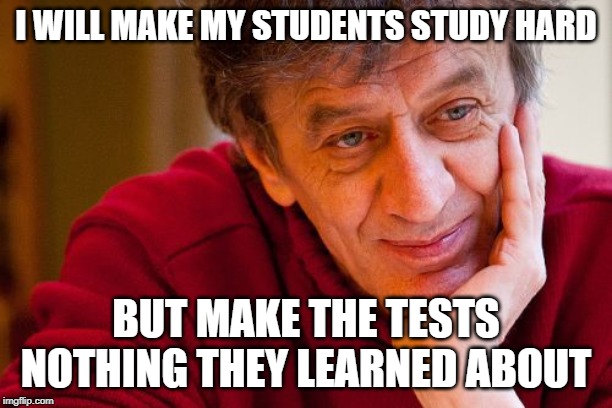 Really Evil College Teacher |  I WILL MAKE MY STUDENTS STUDY HARD; BUT MAKE THE TESTS NOTHING THEY LEARNED ABOUT | image tagged in memes,really evil college teacher | made w/ Imgflip meme maker
