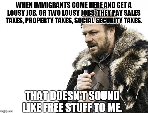 Do they get free stuff? | WHEN IMMIGRANTS COME HERE AND GET A LOUSY JOB, OR TWO LOUSY JOBS, THEY PAY SALES TAXES, PROPERTY TAXES, SOCIAL SECURITY TAXES. THAT DOESN'T SOUND LIKE FREE STUFF TO ME. | image tagged in memes,brace yourselves x is coming,immigrants,taxes,free stuff | made w/ Imgflip meme maker