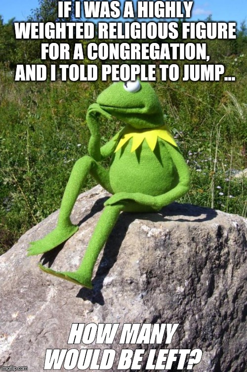 Kermit-thinking | IF I WAS A HIGHLY WEIGHTED RELIGIOUS FIGURE FOR A CONGREGATION, AND I TOLD PEOPLE TO JUMP... HOW MANY WOULD BE LEFT? | image tagged in kermit-thinking | made w/ Imgflip meme maker