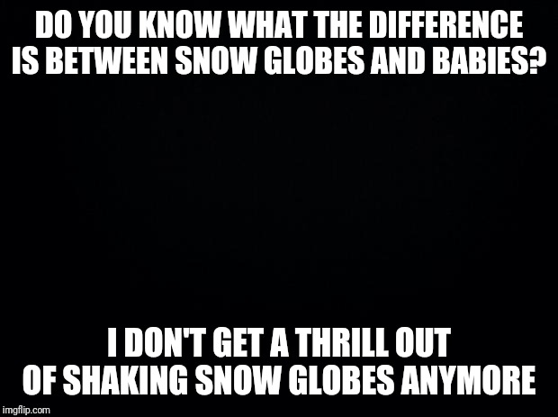 Black background | DO YOU KNOW WHAT THE DIFFERENCE IS BETWEEN SNOW GLOBES AND BABIES? I DON'T GET A THRILL OUT OF SHAKING SNOW GLOBES ANYMORE | image tagged in black background | made w/ Imgflip meme maker
