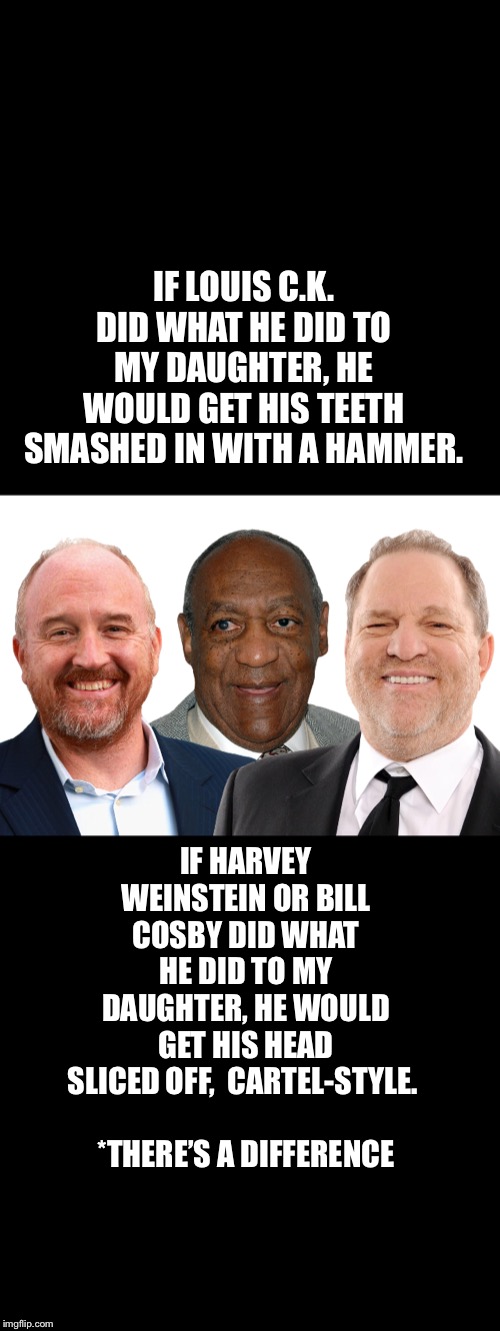 THERE ARE DIFFERENT DEGREES & LEVELS OF SEXUAL ASSAULT & HARASSMENT | IF LOUIS C.K. DID WHAT HE DID TO MY DAUGHTER, HE WOULD GET HIS TEETH SMASHED IN WITH A HAMMER. IF HARVEY WEINSTEIN OR BILL COSBY DID WHAT HE DID TO MY DAUGHTER, HE WOULD GET HIS HEAD SLICED OFF,  CARTEL-STYLE. 
                                      


*THERE’S A DIFFERENCE | image tagged in metoo,politics,crime,sexual assault,sexual harassment,common sense | made w/ Imgflip meme maker