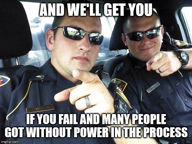 Cops | AND WE'LL GET YOU IF YOU FAIL AND MANY PEOPLE GOT WITHOUT POWER IN THE PROCESS | image tagged in cops | made w/ Imgflip meme maker