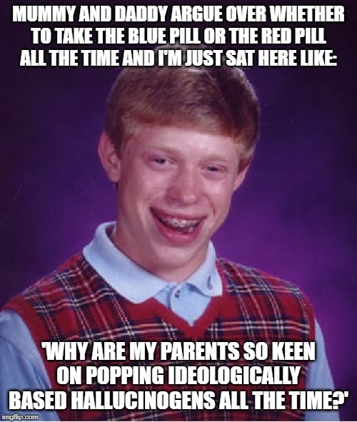 Bad Luck Brian | MUMMY AND DADDY ARGUE OVER WHETHER TO TAKE THE BLUE PILL OR THE RED PILL ALL THE TIME AND I'M JUST SAT HERE LIKE:; 'WHY ARE MY PARENTS SO KEEN ON POPPING IDEOLOGICALLY BASED HALLUCINOGENS ALL THE TIME?' | image tagged in memes,bad luck brian | made w/ Imgflip meme maker