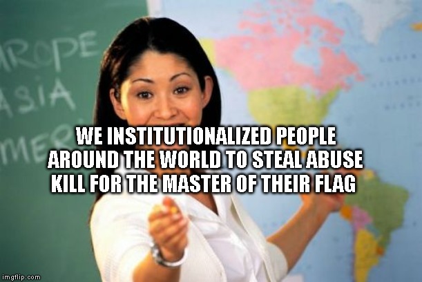 Unhelpful High School Teacher | WE INSTITUTIONALIZED PEOPLE AROUND THE WORLD TO STEAL ABUSE KILL FOR THE MASTER OF THEIR FLAG | image tagged in memes,unhelpful high school teacher | made w/ Imgflip meme maker