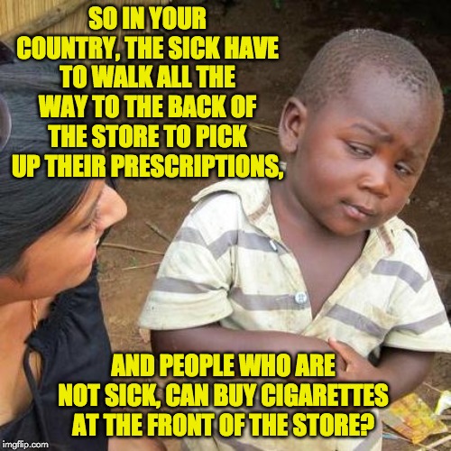Third World Skeptical Kid Meme | SO IN YOUR COUNTRY, THE SICK HAVE TO WALK ALL THE WAY TO THE BACK OF THE STORE TO PICK UP THEIR PRESCRIPTIONS, AND PEOPLE WHO ARE NOT SICK, CAN BUY CIGARETTES AT THE FRONT OF THE STORE? | image tagged in memes,third world skeptical kid | made w/ Imgflip meme maker
