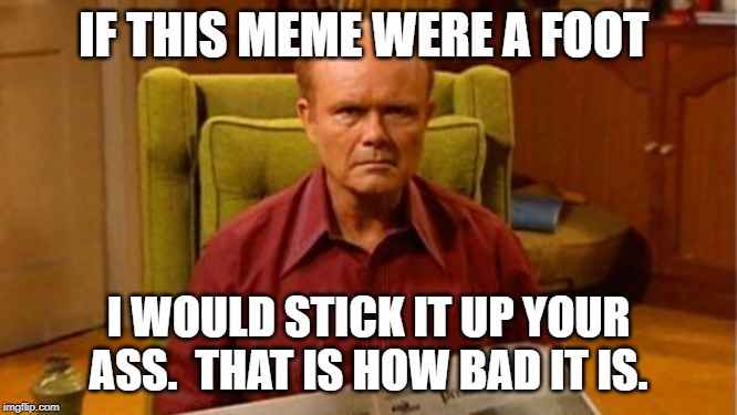 Red Forman Dumbass | IF THIS MEME WERE A FOOT I WOULD STICK IT UP YOUR ASS.  THAT IS HOW BAD IT IS. | image tagged in red forman dumbass | made w/ Imgflip meme maker