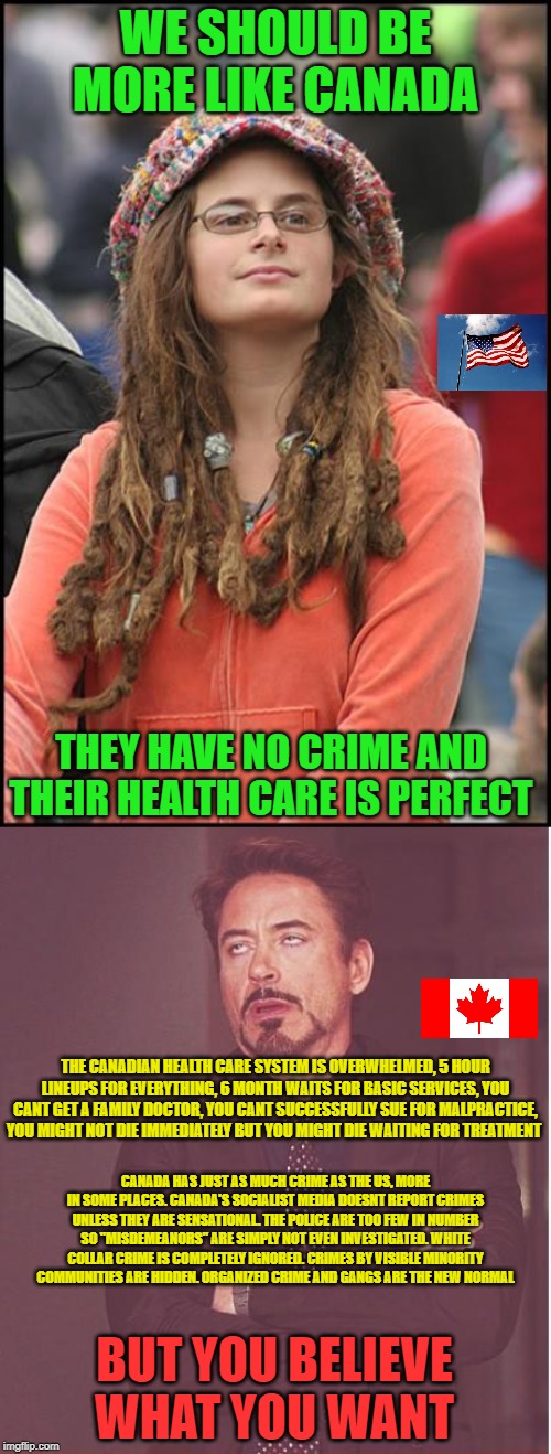 WE SHOULD BE MORE LIKE CANADA; THEY HAVE NO CRIME AND THEIR HEALTH CARE IS PERFECT; THE CANADIAN HEALTH CARE SYSTEM IS OVERWHELMED, 5 HOUR LINEUPS FOR EVERYTHING, 6 MONTH WAITS FOR BASIC SERVICES, YOU CANT GET A FAMILY DOCTOR, YOU CANT SUCCESSFULLY SUE FOR MALPRACTICE, YOU MIGHT NOT DIE IMMEDIATELY BUT YOU MIGHT DIE WAITING FOR TREATMENT; CANADA HAS JUST AS MUCH CRIME AS THE US, MORE IN SOME PLACES. CANADA'S SOCIALIST MEDIA DOESNT REPORT CRIMES UNLESS THEY ARE SENSATIONAL. THE POLICE ARE TOO FEW IN NUMBER SO "MISDEMEANORS" ARE SIMPLY NOT EVEN INVESTIGATED. WHITE COLLAR CRIME IS COMPLETELY IGNORED. CRIMES BY VISIBLE MINORITY COMMUNITIES ARE HIDDEN. ORGANIZED CRIME AND GANGS ARE THE NEW NORMAL; BUT YOU BELIEVE WHAT YOU WANT | image tagged in college liberal,stupid liberals,meanwhile in canada,healthcare,crime,socialism | made w/ Imgflip meme maker