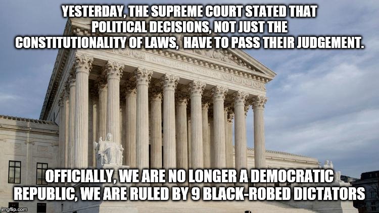 supreme court | YESTERDAY, THE SUPREME COURT STATED THAT POLITICAL DECISIONS, NOT JUST THE CONSTITUTIONALITY OF LAWS,  HAVE TO PASS THEIR JUDGEMENT. OFFICIALLY, WE ARE NO LONGER A DEMOCRATIC REPUBLIC, WE ARE RULED BY 9 BLACK-ROBED DICTATORS | image tagged in supreme court | made w/ Imgflip meme maker