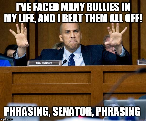 Cory Booker | I'VE FACED MANY BULLIES IN MY LIFE, AND I BEAT THEM ALL OFF! PHRASING, SENATOR, PHRASING | image tagged in cory booker | made w/ Imgflip meme maker