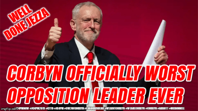 Corbyn - worst opposition leader | WELL DONE JEZZA; #JC4PMNOW #JC4PM2019 #GTTO #JC4PM #CULTOFCORBYN #LABOURISDEAD #WEAINTCORBYN #WEARECORBYN #CORBYN #ABBOTT #MCDONNELL | image tagged in cultofcorbyn,labourisdead,jc4pmnow gtto jc4pm2019,anti-semite and a racist,funny,communist socialist | made w/ Imgflip meme maker