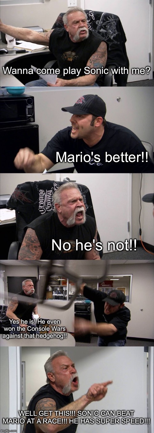 Mario vs Sonic argument | Wanna come play Sonic with me? Mario's better!! No he's not!! Yes he is! He even won the Console Wars against that hedgehog!! WELL GET THIS!!! SONIC CAN BEAT MARIO AT A RACE!!! HE HAS SUPER SPEED!!! | image tagged in memes,american chopper argument,super mario,sonic the hedgehog,sega,nintendo | made w/ Imgflip meme maker