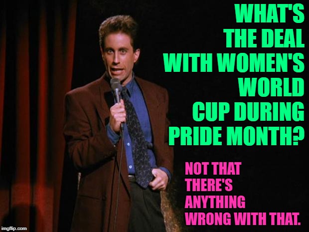 Seinfeld on Women's World Cup 2019 | WHAT'S THE DEAL WITH WOMEN'S WORLD CUP DURING PRIDE MONTH? NOT THAT THERE'S ANYTHING WRONG WITH THAT. | image tagged in seinfeld,soccer,pride,funny memes,what's the deal,lol so funny | made w/ Imgflip meme maker