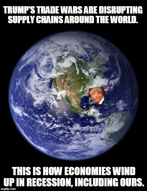 Businesses can't make anything to sell if they don't know where their parts are coming from. Trump doesn't understand this. | TRUMP'S TRADE WARS ARE DISRUPTING SUPPLY CHAINS AROUND THE WORLD. THIS IS HOW ECONOMIES WIND UP IN RECESSION, INCLUDING OURS. | image tagged in earth,trump,recession,economy,trade war | made w/ Imgflip meme maker
