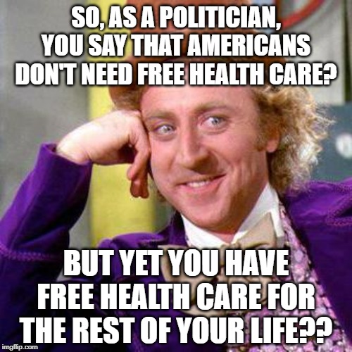 And don't forget the pension, and the security detail, and... | SO, AS A POLITICIAN, YOU SAY THAT AMERICANS DON'T NEED FREE HEALTH CARE? BUT YET YOU HAVE FREE HEALTH CARE FOR THE REST OF YOUR LIFE?? | image tagged in willy wonka blank | made w/ Imgflip meme maker