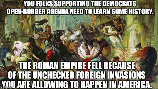 YOU FOLKS SUPPORTING THE DEMOCRATS OPEN-BORDER AGENDA NEED TO LEARN SOME HISTORY. THE ROMAN EMPIRE FELL BECAUSE OF THE UNCHECKED FOREIGN INVASIONS YOU ARE ALLOWING TO HAPPEN IN AMERICA. | image tagged in democrats,open borders,illegal immigration,migrant caravan,rome,united states | made w/ Imgflip meme maker