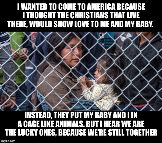 Migrants at the border | I WANTED TO COME TO AMERICA BECAUSE I THOUGHT THE CHRISTIANS THAT LIVE THERE, WOULD SHOW LOVE TO ME AND MY BABY. INSTEAD, THEY PUT MY BABY AND I IN A CAGE LIKE ANIMALS. BUT I HEAR WE ARE THE LUCKY ONES, BECAUSE WE’RE STILL TOGETHER | image tagged in trump immigration policy,migrants at the border,children in cages,child seperation | made w/ Imgflip meme maker