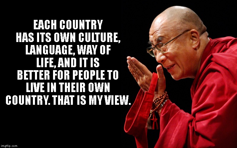 Dali Lama | EACH COUNTRY HAS ITS OWN CULTURE, LANGUAGE, WAY OF LIFE, AND IT IS BETTER FOR PEOPLE TO LIVE IN THEIR OWN COUNTRY. THAT IS MY VIEW. | image tagged in dali lama | made w/ Imgflip meme maker