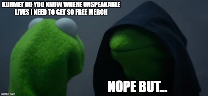 Evil Kermit | KURMET DO YOU KNOW WHERE UNSPEAKABLE LIVES I NEED TO GET SO FREE MERCH; NOPE BUT... | image tagged in memes,evil kermit | made w/ Imgflip meme maker