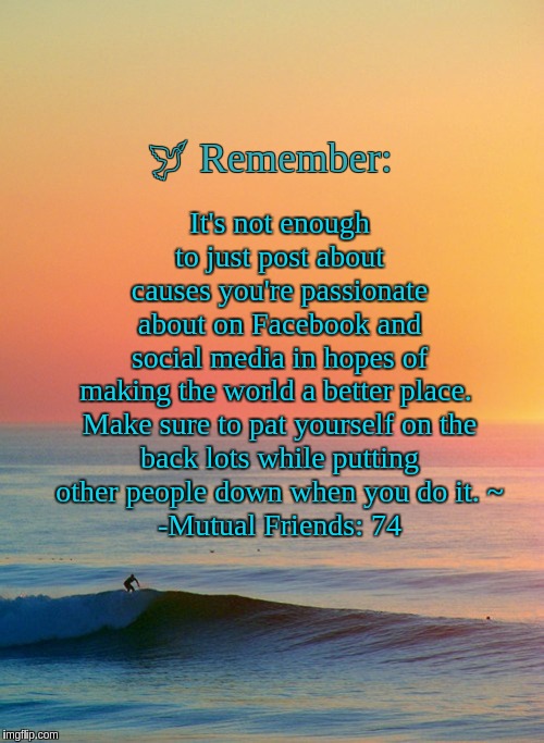 Surffirmation | It's not enough to just post about causes you're passionate about on Facebook and social media in hopes of making the world a better place. 

Make sure to pat yourself on the back lots while putting other people down when you do it. ~
-Mutual Friends: 74; 🕊 Remember: | image tagged in sunset inspire,demotivationals,facebook | made w/ Imgflip meme maker