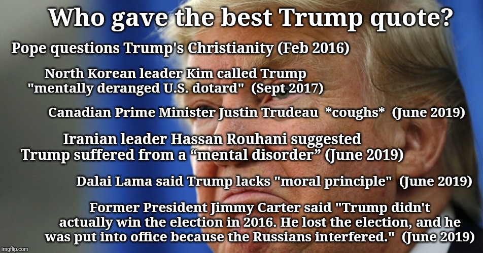 Trump angry | Who gave the best Trump quote? Pope questions Trump's Christianity (Feb 2016); North Korean leader Kim called Trump "mentally deranged U.S. dotard"  (Sept 2017); Canadian Prime Minister Justin Trudeau  *coughs*  (June 2019); Iranian leader Hassan Rouhani suggested Trump suffered from a “mental disorder” (June 2019); Dalai Lama said Trump lacks "moral principle"  (June 2019); Former President Jimmy Carter said "Trump didn't actually win the election in 2016. He lost the election, and he was put into office because the Russians interfered."  (June 2019) | image tagged in trump angry | made w/ Imgflip meme maker