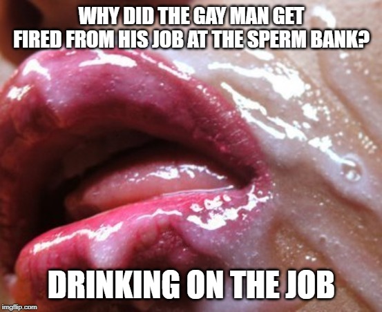 Bottoms Up | WHY DID THE GAY MAN GET FIRED FROM HIS JOB AT THE SPERM BANK? DRINKING ON THE JOB | image tagged in cum covered lips | made w/ Imgflip meme maker