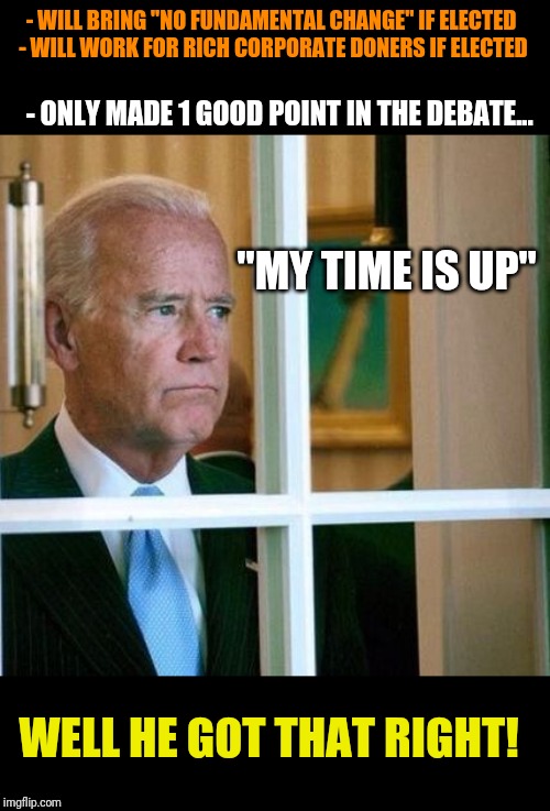 Sad Joe Biden | - WILL BRING "NO FUNDAMENTAL CHANGE" IF ELECTED 
- WILL WORK FOR RICH CORPORATE DONERS IF ELECTED; - ONLY MADE 1 GOOD POINT IN THE DEBATE... "MY TIME IS UP"; WELL HE GOT THAT RIGHT! | image tagged in sad joe biden,bernie sanders | made w/ Imgflip meme maker