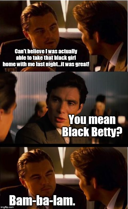 Oh Black Betty... | Can't believe I was actually able to take that black girl home with me last night...it was great! You mean Black Betty? Bam-ba-lam. | image tagged in memes,inception,ram jam,black and white,classic rock | made w/ Imgflip meme maker