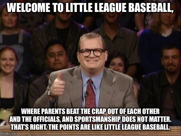 Chill out parents. It’s just Little League Baseball. | WELCOME TO LITTLE LEAGUE BASEBALL, WHERE PARENTS BEAT THE CRAP OUT OF EACH OTHER AND THE OFFICIALS, AND SPORTSMANSHIP DOES NOT MATTER. THAT’S RIGHT. THE POINTS ARE LIKE LITTLE LEAGUE BASEBALL. | image tagged in and the points don't matter,memes,baseball,fight,scumbag parents,referee | made w/ Imgflip meme maker