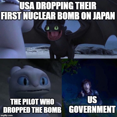 night fury | USA DROPPING THEIR FIRST NUCLEAR BOMB ON JAPAN; THE PILOT WHO DROPPED THE BOMB; US GOVERNMENT | image tagged in night fury | made w/ Imgflip meme maker