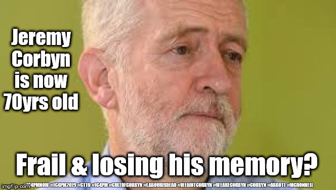 Corbyn - Frail & losing memory? | Jeremy Corbyn is now 70yrs old; Frail & losing his memory? #JC4PMNOW #JC4PM2019 #GTTO #JC4PM #CULTOFCORBYN #LABOURISDEAD #WEAINTCORBYN #WEARECORBYN #CORBYN #ABBOTT #MCDONNELL | image tagged in cultofcorbyn,labourisdead,anti-semite and a racist,communist socialist,jc4pmnow gtto jc4pm2019,wearecorbyn weaintcorbyn | made w/ Imgflip meme maker