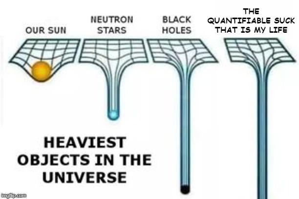 I'm happy, really! | THE QUANTIFIABLE SUCK THAT IS MY LIFE | image tagged in heaviest objects in the universe,memes,life sucks | made w/ Imgflip meme maker