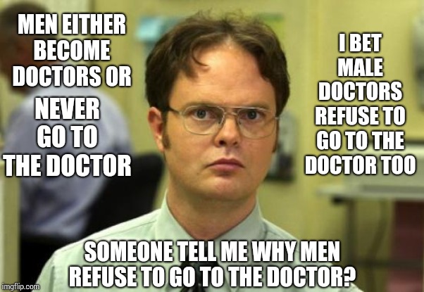 Why Are Men Afraid Of Going To The Doctor? | I BET MALE DOCTORS REFUSE TO GO TO THE DOCTOR TOO; MEN EITHER BECOME DOCTORS OR; NEVER GO TO THE DOCTOR; SOMEONE TELL ME WHY MEN REFUSE TO GO TO THE DOCTOR? | image tagged in memes,dwight schrute,alright gentlemen we need a new idea,men vs women,difference between men and women,how people view doctors | made w/ Imgflip meme maker