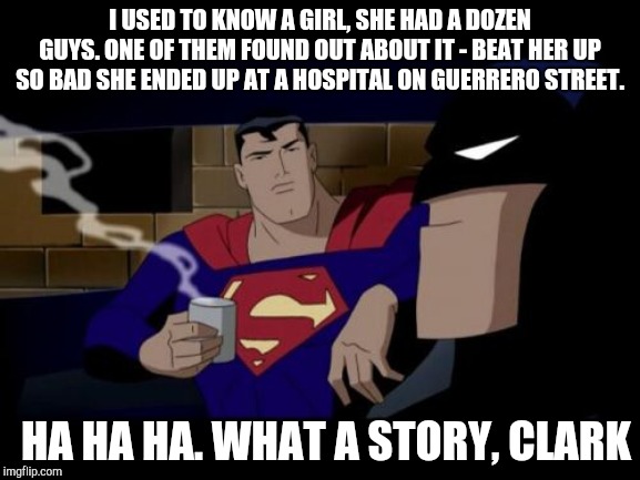What a story, Clark | I USED TO KNOW A GIRL, SHE HAD A DOZEN GUYS. ONE OF THEM FOUND OUT ABOUT IT - BEAT HER UP SO BAD SHE ENDED UP AT A HOSPITAL ON GUERRERO STREET. HA HA HA. WHAT A STORY, CLARK | image tagged in memes,batman and superman,the room,tommy wiseau,batman,superman | made w/ Imgflip meme maker