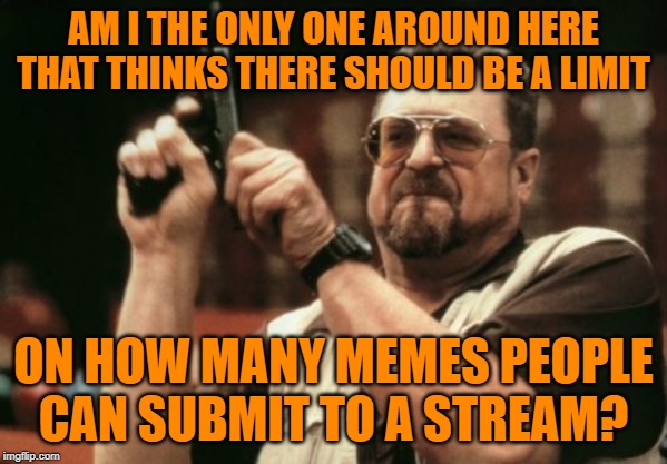 Some users are flooding the entire site with barely ok memes in high quantity. There ought to be a per stream limit! | AM I THE ONLY ONE AROUND HERE THAT THINKS THERE SHOULD BE A LIMIT; ON HOW MANY MEMES PEOPLE CAN SUBMIT TO A STREAM? | image tagged in memes,am i the only one around here | made w/ Imgflip meme maker