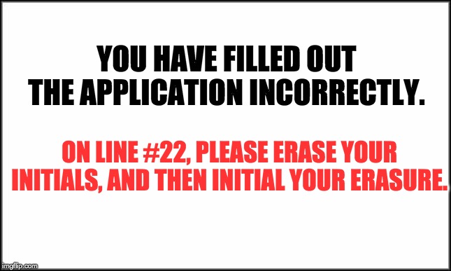 plain white | YOU HAVE FILLED OUT THE APPLICATION INCORRECTLY. ON LINE #22, PLEASE ERASE YOUR INITIALS, AND THEN INITIAL YOUR ERASURE. | image tagged in plain white | made w/ Imgflip meme maker