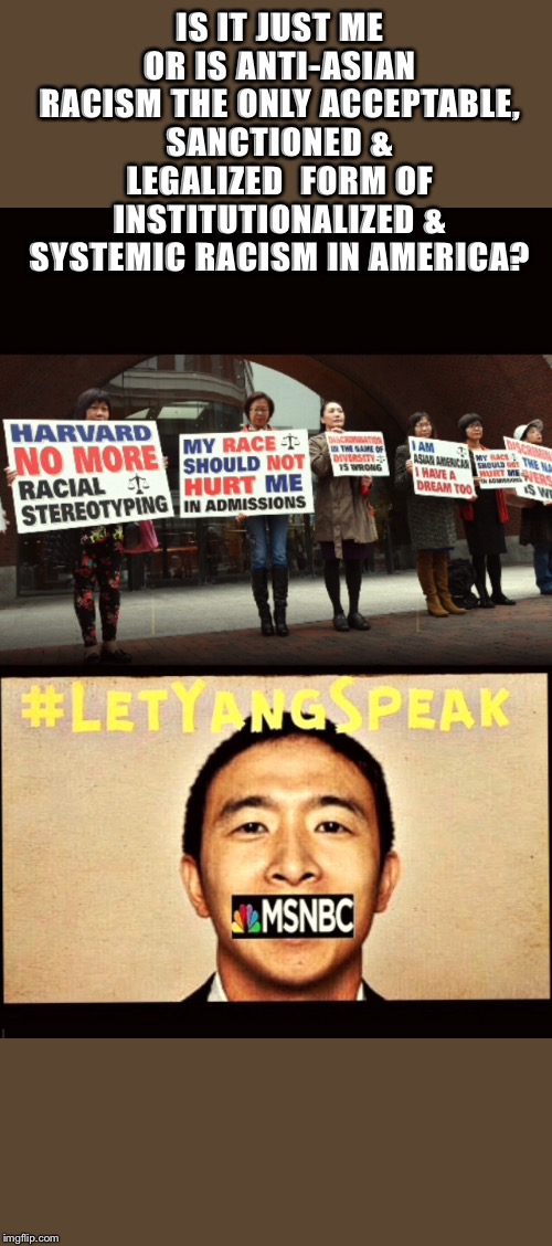 ANTI-ASIAN RACISM | IS IT JUST ME OR IS ANTI-ASIAN RACISM THE ONLY ACCEPTABLE, SANCTIONED & LEGALIZED  FORM OF INSTITUTIONALIZED & SYSTEMIC RACISM IN AMERICA? | image tagged in racism,asian,harvard,andrew yang,affirmative action,yang gang | made w/ Imgflip meme maker