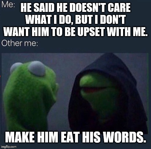 Evil Kermit | HE SAID HE DOESN'T CARE WHAT I DO, BUT I DON'T WANT HIM TO BE UPSET WITH ME. MAKE HIM EAT HIS WORDS. | image tagged in evil kermit | made w/ Imgflip meme maker