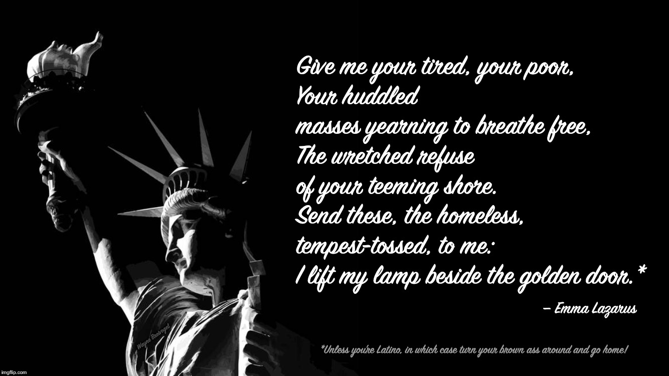 The New Colossus | Give me your tired, your poor, 
Your huddled masses yearning to breathe free, 
The wretched refuse of your teeming shore. 
Send these, the homeless, tempest-tossed, to me: 
I lift my lamp beside the golden door.*; — Emma Lazarus; Wayne Breivogel; *Unless you’re Latino, in which case turn your brown ass around and go home! | image tagged in statue of liberty,emma lazarus,quotes,racism,immigration,bigotry | made w/ Imgflip meme maker